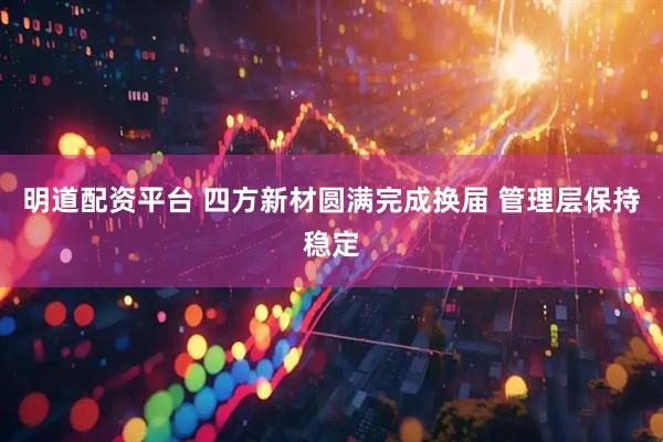 明道配资平台 四方新材圆满完成换届 管理层保持稳定