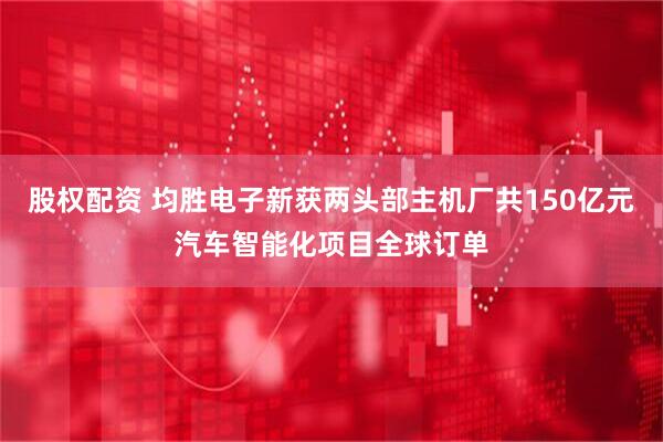 股权配资 均胜电子新获两头部主机厂共150亿元汽车智能化项目全球订单
