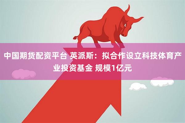 中国期货配资平台 英派斯：拟合作设立科技体育产业投资基金 规模1亿元