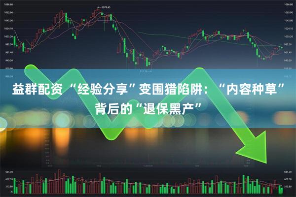 益群配资 “经验分享”变围猎陷阱：“内容种草”背后的“退保黑产”