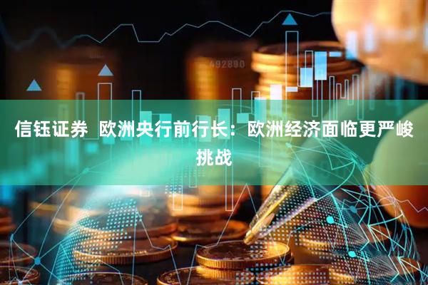 信钰证券  欧洲央行前行长：欧洲经济面临更严峻挑战