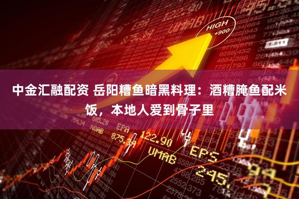 中金汇融配资 岳阳糟鱼暗黑料理：酒糟腌鱼配米饭，本地人爱到骨子里