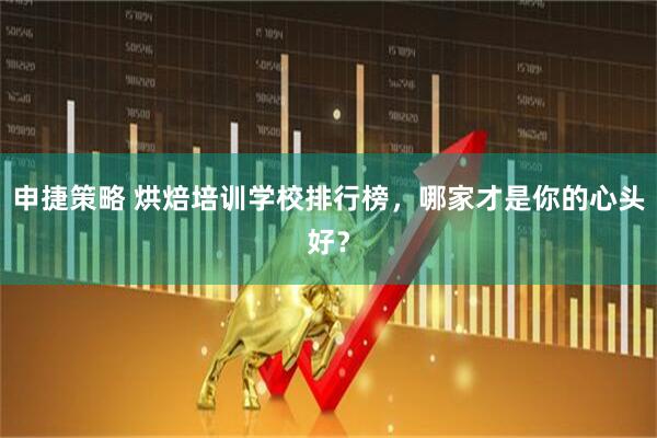 申捷策略 烘焙培训学校排行榜，哪家才是你的心头好？