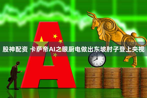 股神配资 卡萨帝AI之眼厨电做出东坡肘子登上央视