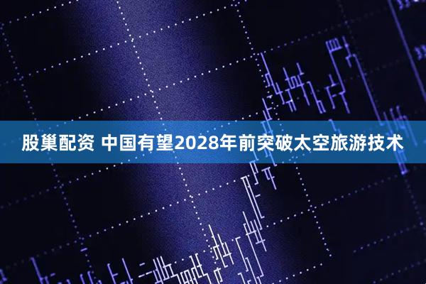 股巢配资 中国有望2028年前突破太空旅游技术