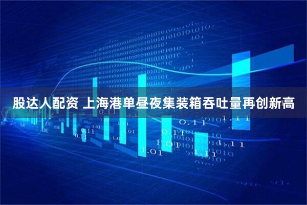 股达人配资 上海港单昼夜集装箱吞吐量再创新高