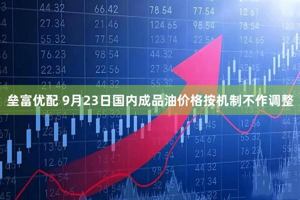 垒富优配 9月23日国内成品油价格按机制不作调整