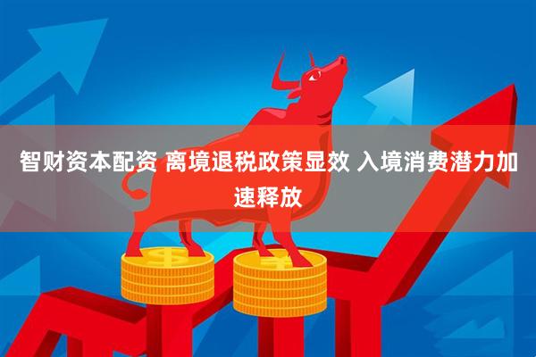 智财资本配资 离境退税政策显效 入境消费潜力加速释放