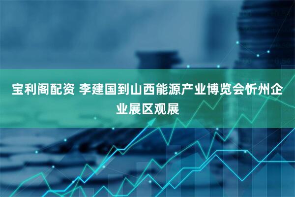 宝利阁配资 李建国到山西能源产业博览会忻州企业展区观展