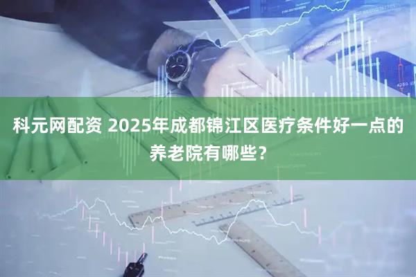 科元网配资 2025年成都锦江区医疗条件好一点的养老院有哪些？