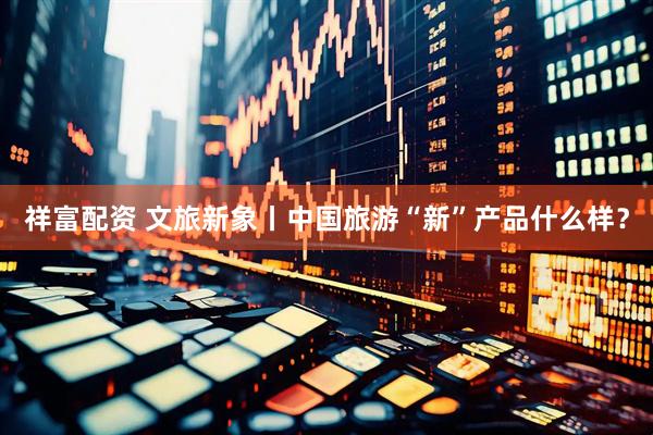 祥富配资 文旅新象丨中国旅游“新”产品什么样？
