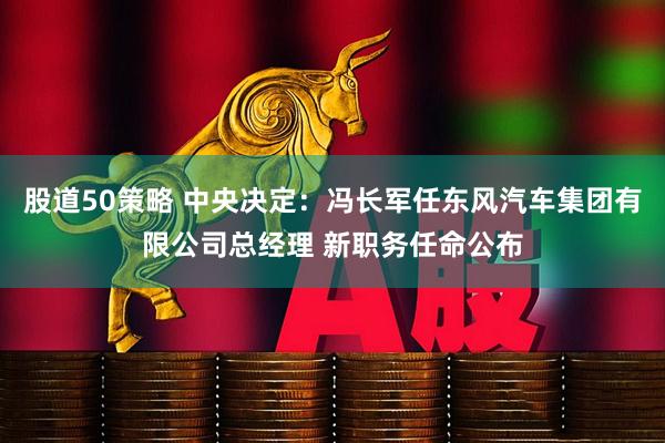股道50策略 中央决定：冯长军任东风汽车集团有限公司总经理 新职务任命公布