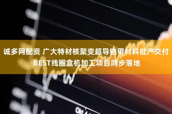 诚多网配资 广大特材核聚变超导铠甲材料批产交付 BEST线圈盒机加工项目同步落地