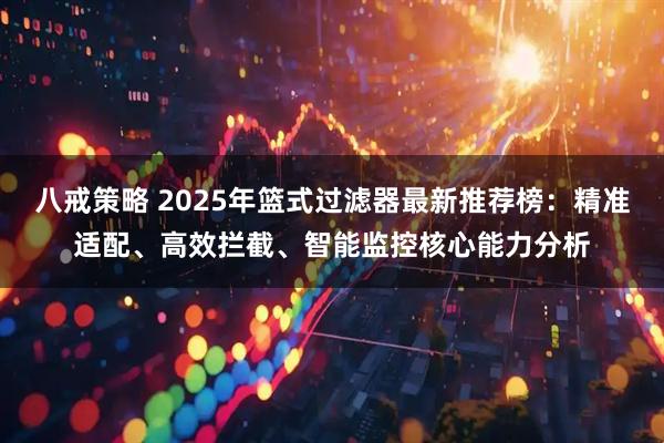 八戒策略 2025年篮式过滤器最新推荐榜：精准适配、高效拦截、智能监控核心能力分析