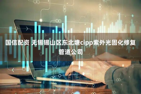 国信配资 无锡锡山区东北塘cipp紫外光固化修复管道公司