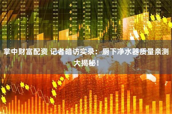 掌中财富配资 记者暗访实录：厨下净水器质量亲测大揭秘！