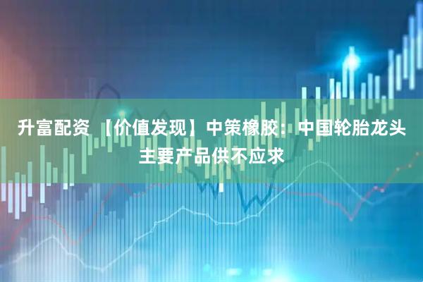 升富配资 【价值发现】中策橡胶：中国轮胎龙头主要产品供不应求