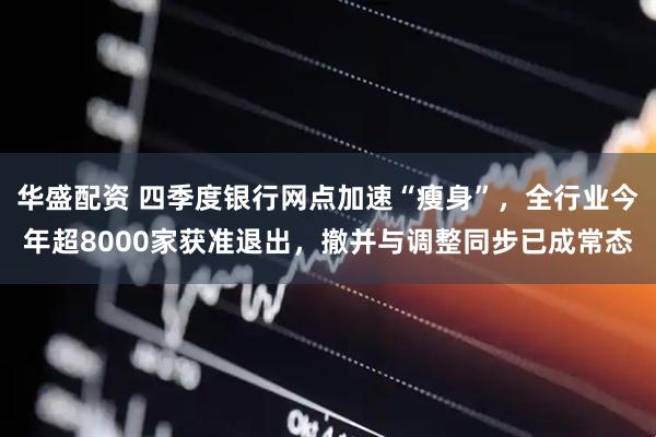 华盛配资 四季度银行网点加速“瘦身”，全行业今年超8000家获准退出，撤并与调整同步已成常态