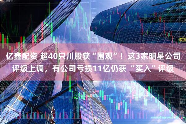 亿鑫配资 超40只川股获“围观”！这3家明星公司评级上调，有公司亏损11亿仍获 “买入”评级