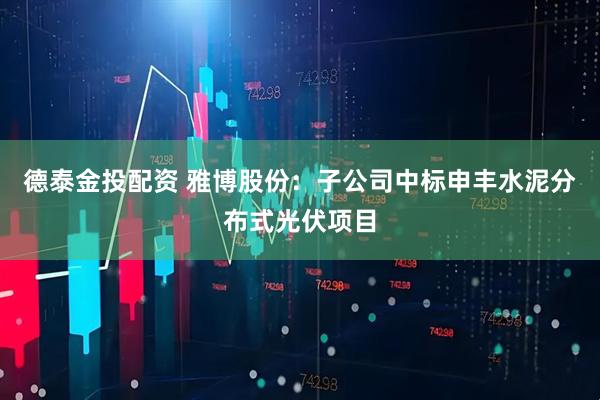 德泰金投配资 雅博股份：子公司中标申丰水泥分布式光伏项目