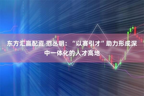 东方汇赢配资 范丛明：“以赛引才”助力形成深中一体化的人才高地